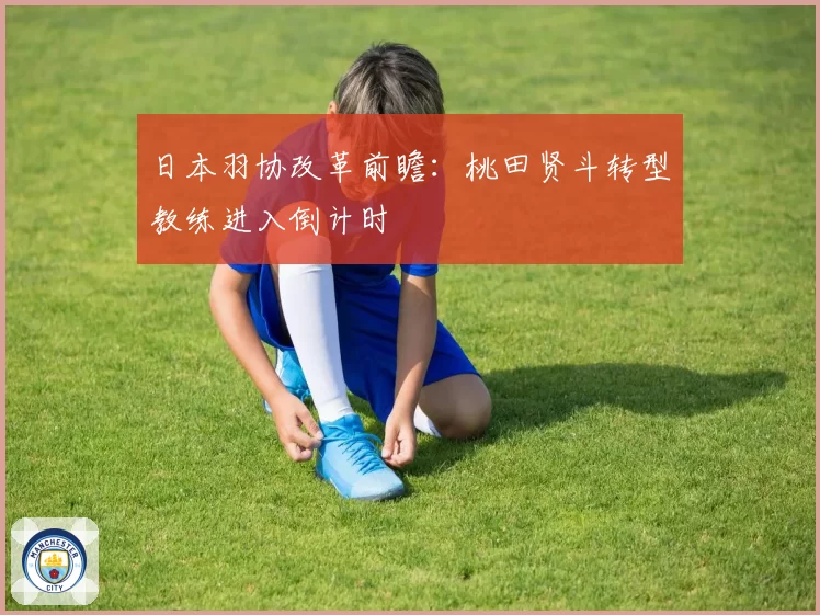 日本羽协改革前瞻:桃田贤斗转型教练进入倒计时