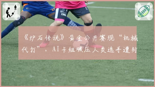 《炉石传说》黄金公开赛现“机械代打”，AI卡组碾压人类选手遭封禁