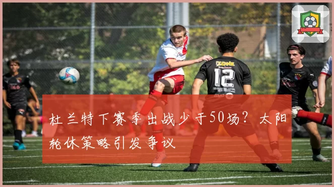 杜兰特下赛季出战少于50场？太阳轮休策略引发争议