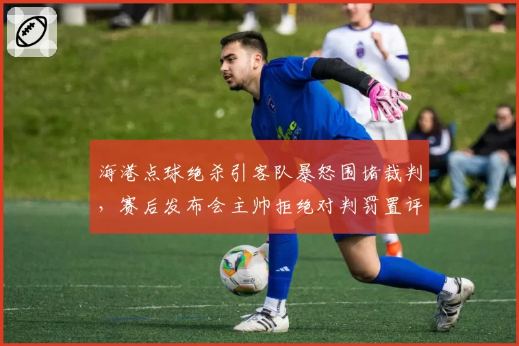 海港点球绝杀引客队暴怒围堵裁判，赛后发布会主帅拒绝对判罚置评