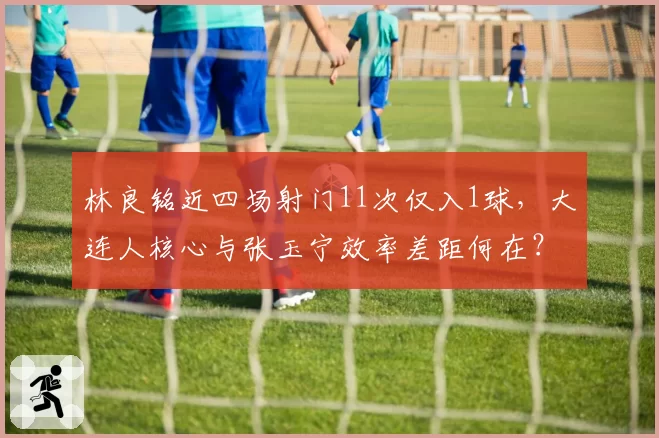 林良铭近四场射门11次仅入1球，大连人核心与张玉宁效率差距何在？