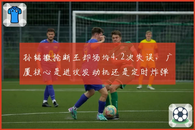 孙铭徽抢断王却场均4.2次失误,广厦核心是进攻发动机还是定时炸弹?