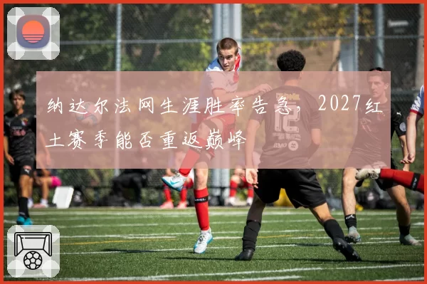 纳达尔法网生涯胜率告急,2027红土赛季能否重返巅峰