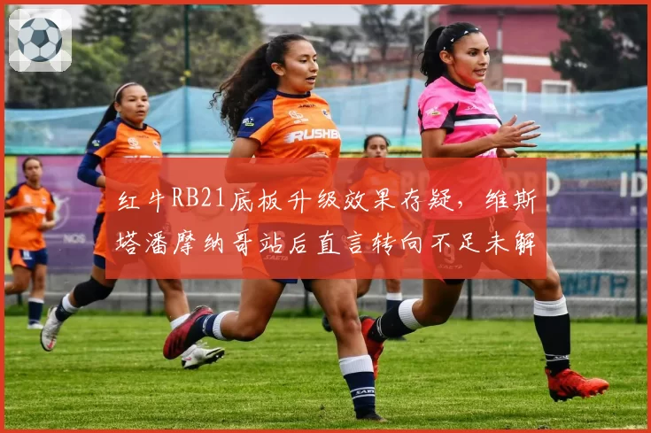 红牛RB21底板升级效果存疑,维斯塔潘摩纳哥站后直言转向不足未解