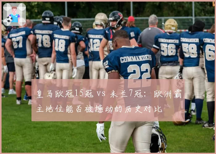 皇马欧冠15冠 vs 米兰7冠:欧洲霸主地位能否被撼动的历史对比