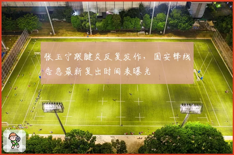 张玉宁跟腱炎反复发作,国安锋线告急最新复出时间表曝光