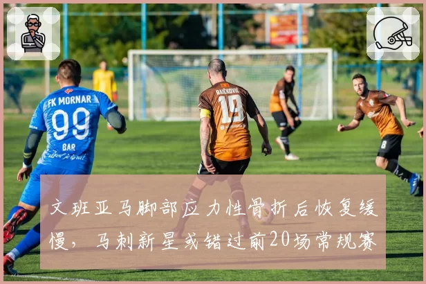 文班亚马脚部应力性骨折后恢复缓慢,马刺新星或错过前20场常规赛