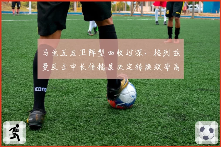 马竞五后卫阵型回收过深，格列兹曼反击中长传精度决定转换效率高低