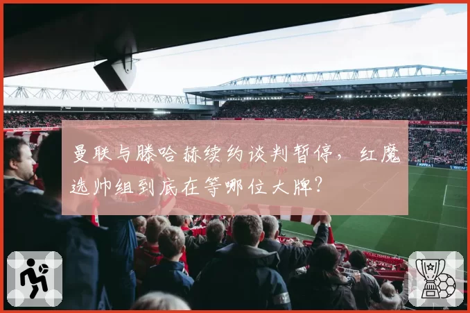 曼联与滕哈赫续约谈判暂停,红魔选帅组到底在等哪位大牌?
