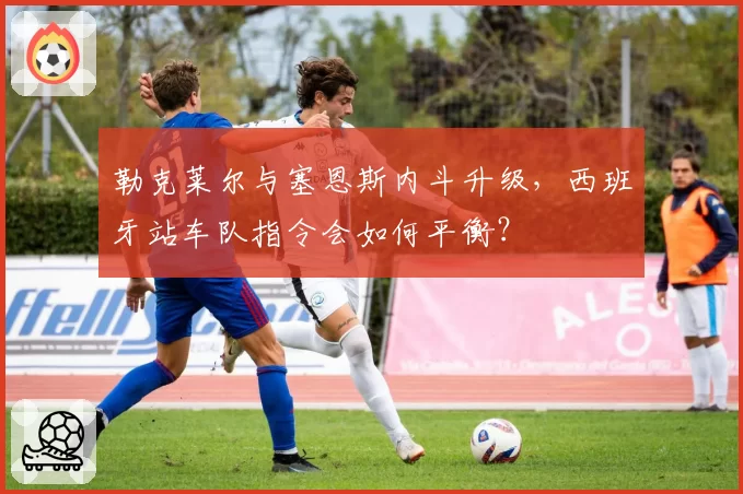 勒克莱尔与塞恩斯内斗升级，西班牙站车队指令会如何平衡？