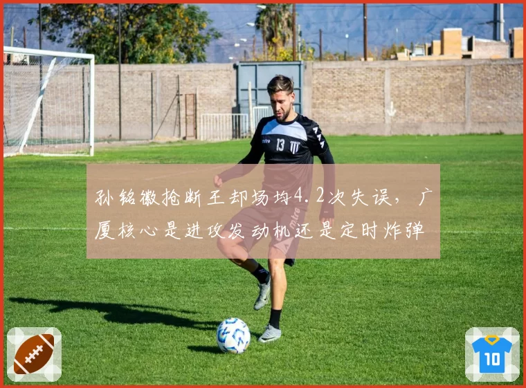孙铭徽抢断王却场均4.2次失误,广厦核心是进攻发动机还是定时炸弹?
