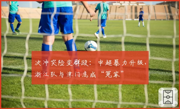 次冲突险变群殴:中超暴力升级,浙江队与津门虎成“冤家”