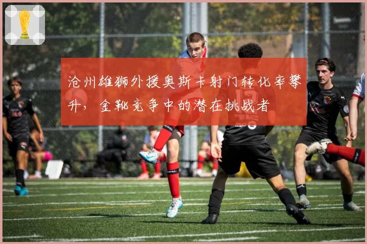 沧州雄狮外援奥斯卡射门转化率攀升，金靴竞争中的潜在挑战者