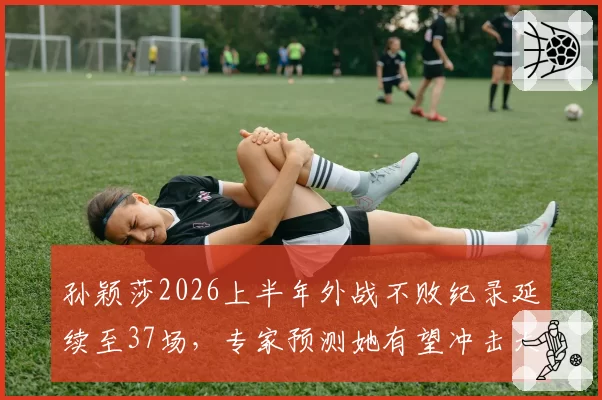孙颖莎2026上半年外战不败纪录延续至37场，专家预测她有望冲击大满贯