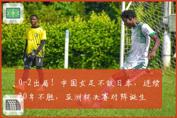 0-2出局！中国女足不敌日本，连续20年不胜，亚洲杯决赛对阵诞生