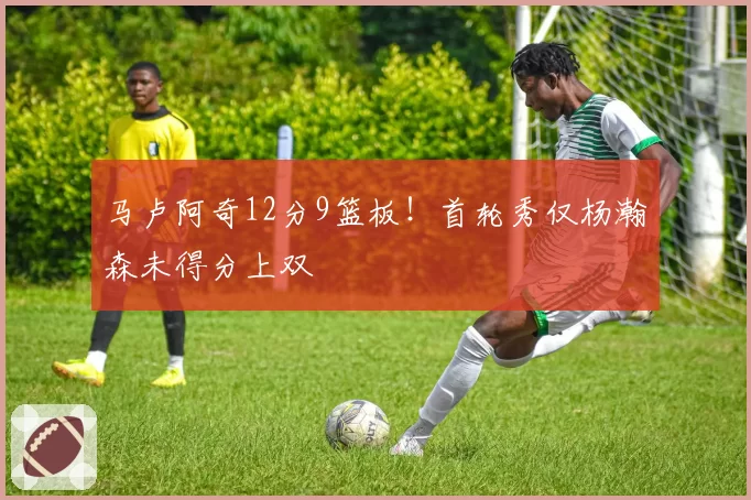 马卢阿奇12分9篮板！首轮秀仅杨瀚森未得分上双