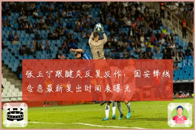 张玉宁跟腱炎反复发作,国安锋线告急最新复出时间表曝光