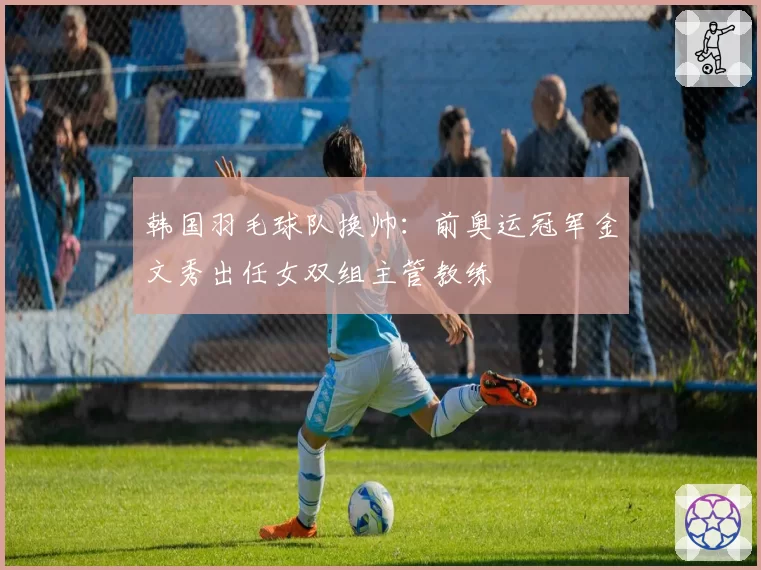 韩国羽毛球队换帅:前奥运冠军金文秀出任女双组主管教练