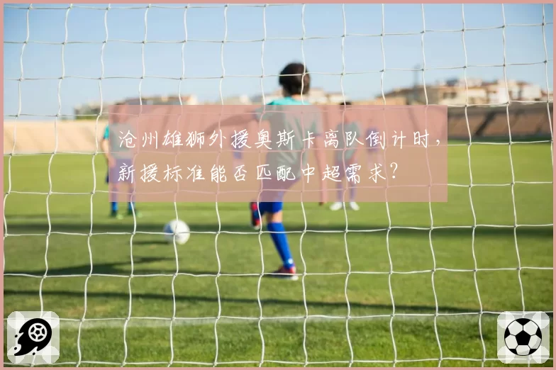 沧州雄狮外援奥斯卡离队倒计时，新援标准能否匹配中超需求？