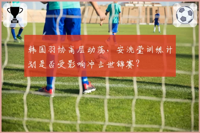 韩国羽协高层动荡,安洗莹训练计划是否受影响冲击世锦赛?
