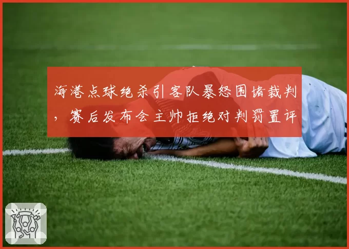 海港点球绝杀引客队暴怒围堵裁判，赛后发布会主帅拒绝对判罚置评