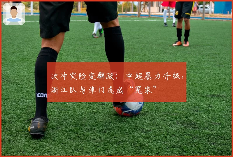 次冲突险变群殴:中超暴力升级,浙江队与津门虎成“冤家”