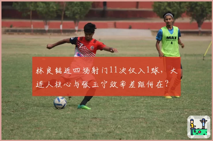 林良铭近四场射门11次仅入1球，大连人核心与张玉宁效率差距何在？
