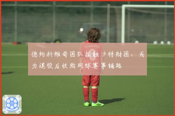 德约科维奇团队接触沙特财团，或为退役后收购网球赛事铺路