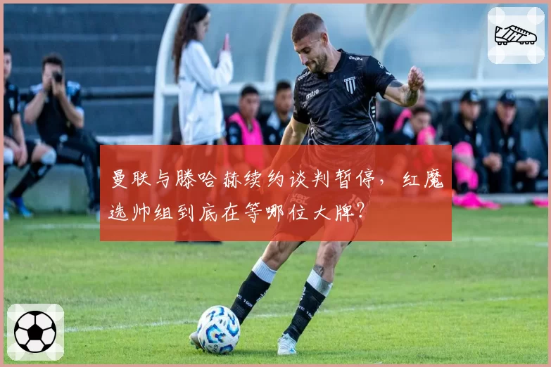 曼联与滕哈赫续约谈判暂停,红魔选帅组到底在等哪位大牌?