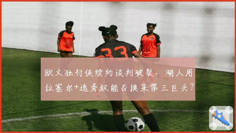 欧文独行侠续约谈判破裂，湖人用拉塞尔+选秀权能否换来第三巨头？