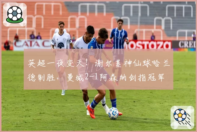 英超一夜变天！谢尔基神仙球哈兰德制胜，曼城2-1阿森纳剑指冠军