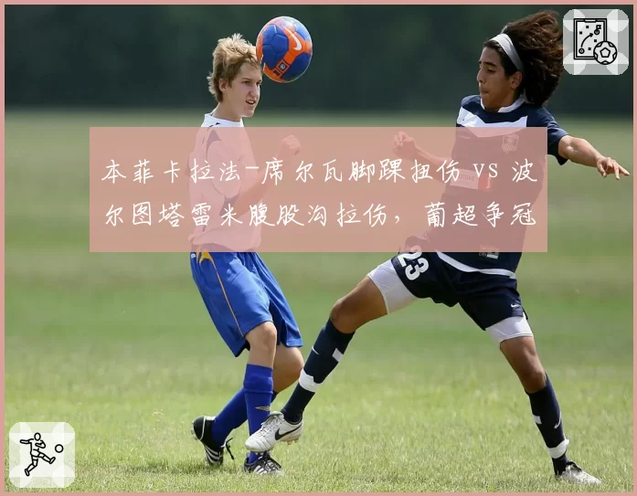 本菲卡拉法-席尔瓦脚踝扭伤 vs 波尔图塔雷米腹股沟拉伤,葡超争冠关键期核心伤病对比