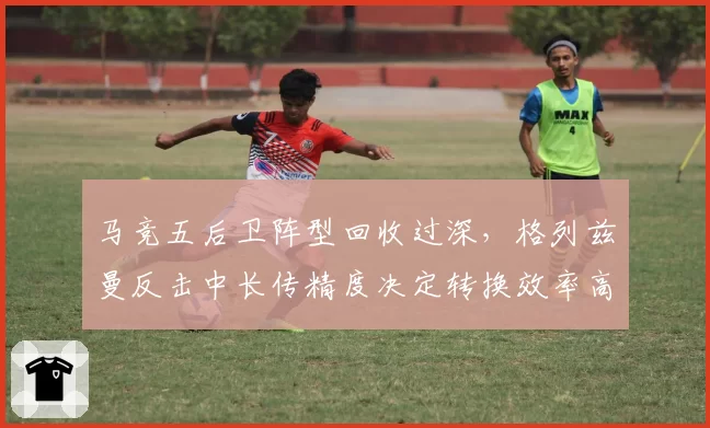 马竞五后卫阵型回收过深，格列兹曼反击中长传精度决定转换效率高低