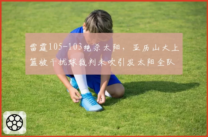 雷霆105-103绝杀太阳，亚历山大上篮被干扰球裁判未吹引发太阳全队抗议