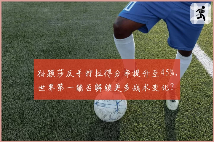 孙颖莎反手拧拉得分率提升至45%，世界第一能否解锁更多战术变化？