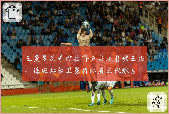 王曼昱反手拧拉得分占比首破五成,德班站若卫冕将比肩三代球后