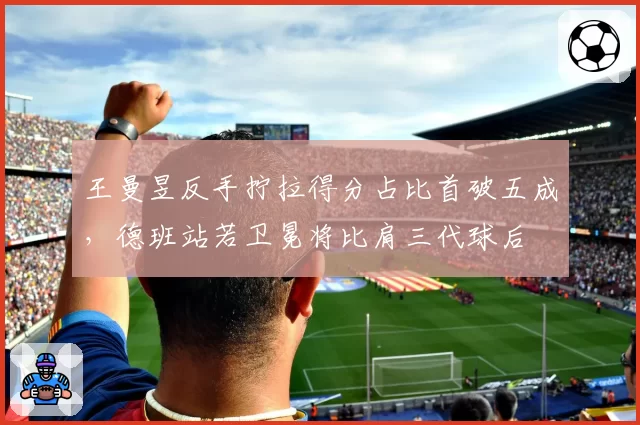 王曼昱反手拧拉得分占比首破五成,德班站若卫冕将比肩三代球后