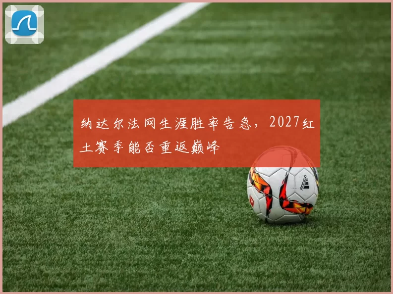 纳达尔法网生涯胜率告急,2027红土赛季能否重返巅峰