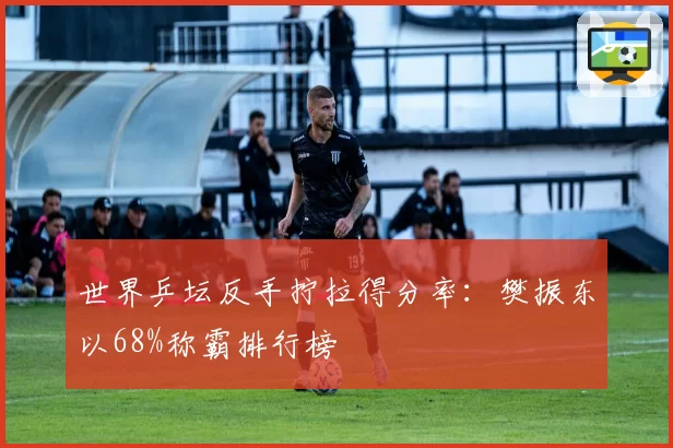 世界乒坛反手拧拉得分率：樊振东以68%称霸排行榜