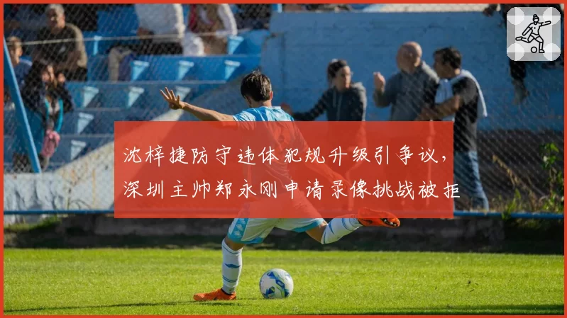 沈梓捷防守违体犯规升级引争议，深圳主帅郑永刚申请录像挑战被拒