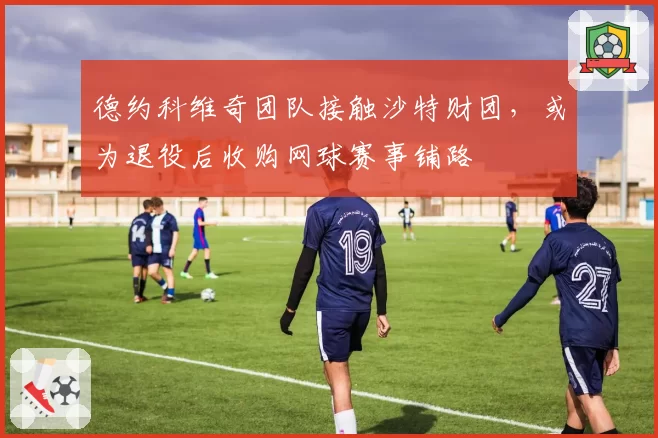 德约科维奇团队接触沙特财团，或为退役后收购网球赛事铺路