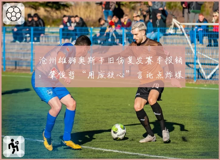 沧州雄狮奥斯卡旧伤复发赛季报销,肇俊哲“用废核心”言论点炸媒体