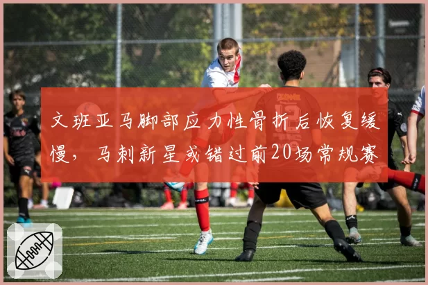 文班亚马脚部应力性骨折后恢复缓慢,马刺新星或错过前20场常规赛
