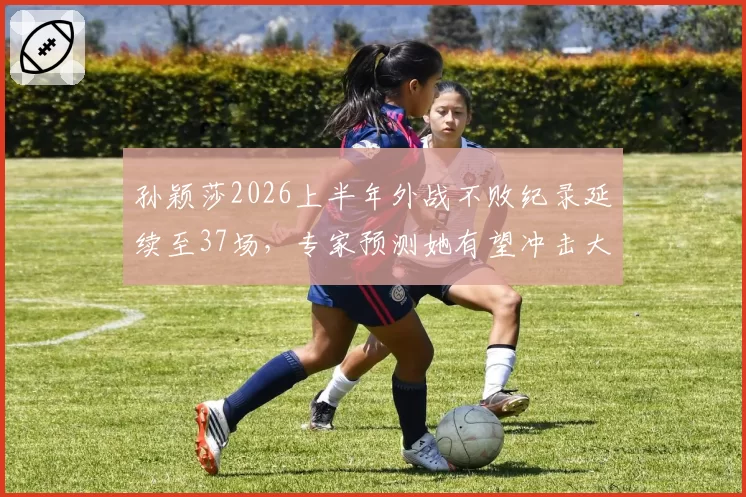 孙颖莎2026上半年外战不败纪录延续至37场，专家预测她有望冲击大满贯