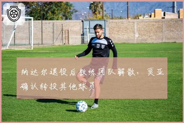 纳达尔退役后教练团队解散，莫亚确认转投其他球员