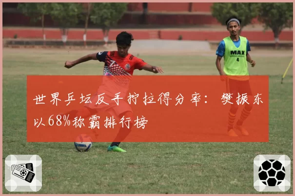 世界乒坛反手拧拉得分率：樊振东以68%称霸排行榜