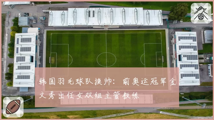 韩国羽毛球队换帅：前奥运冠军金文秀出任女双组主管教练